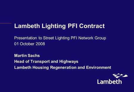 Lambeth Lighting PFI Contract Presentation to Street Lighting PFI Network Group 01 October 2008 Martin Sachs Head of Transport and Highways Lambeth Housing.