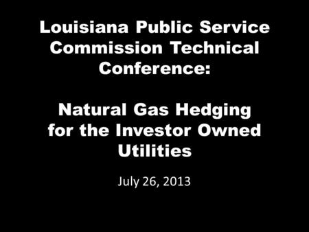 Louisiana Public Service Commission Technical Conference: Natural Gas Hedging for the Investor Owned Utilities July 26, 2013.