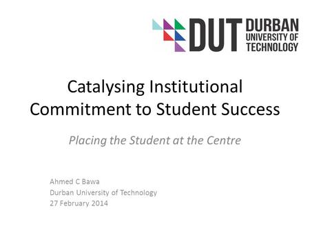 Catalysing Institutional Commitment to Student Success Placing the Student at the Centre Ahmed C Bawa Durban University of Technology 27 February 2014.