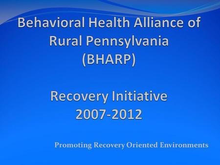 Promoting Recovery Oriented Environments. BHARP Behavioral Health Alliance of Rural Pennsylvania BHARP was established in the Fall of 2006. It is comprised.