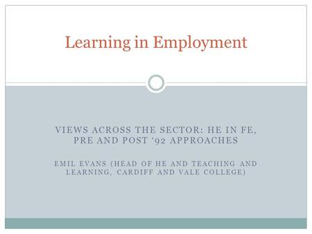 VIEWS ACROSS THE SECTOR: HE IN FE, PRE AND POST 92 APPROACHES EMIL EVANS (HEAD OF HE AND TEACHING AND LEARNING, CARDIFF AND VALE COLLEGE) Learning in Employment.