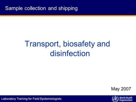 Laboratory Training for Field Epidemiologists Transport, biosafety and disinfection May 2007 Sample collection and shipping.