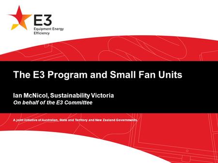 A joint initiative of Australian, State and Territory and New Zealand Governments. The E3 Program and Small Fan Units Ian McNicol, Sustainability Victoria.