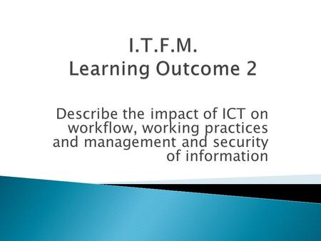 I.T.F.M. Learning Outcome 2 Describe the impact of ICT on workflow, working practices and management and security of information.