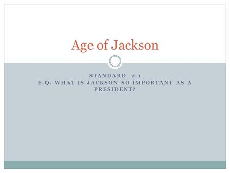 STANDARD 2.1 E.Q. WHAT IS JACKSON SO IMPORTANT AS A PRESIDENT? Age of Jackson.