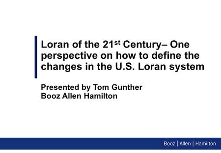 Loran of the 21 st Century– One perspective on how to define the changes in the U.S. Loran system Presented by Tom Gunther Booz Allen Hamilton.