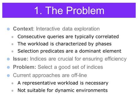1. The Problem Context: Interactive data exploration Consecutive queries are typically correlated The workload is characterized by phases Selection predicates.