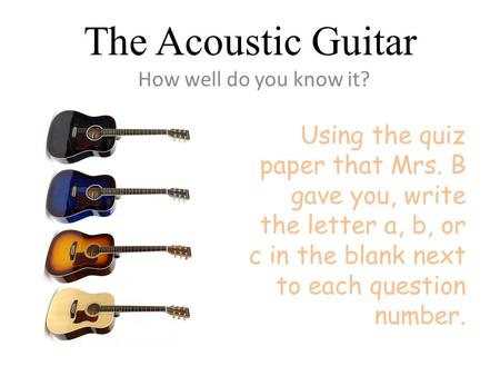 The Acoustic Guitar How well do you know it? Using the quiz paper that Mrs. B gave you, write the letter a, b, or c in the blank next to each question.
