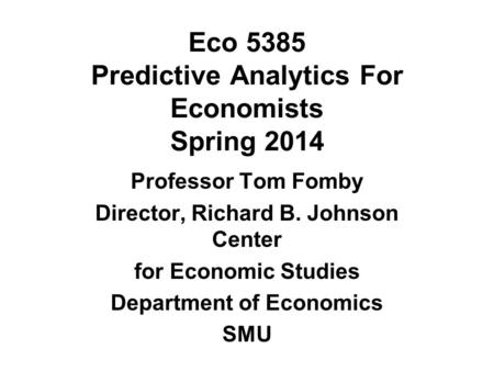 Eco 5385 Predictive Analytics For Economists Spring 2014 Professor Tom Fomby Director, Richard B. Johnson Center for Economic Studies Department of Economics.