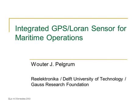 ILA 4-6 November 2003 Integrated GPS/Loran Sensor for Maritime Operations Wouter J. Pelgrum Reelektronika / Delft University of Technology / Gauss Research.