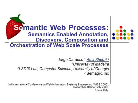 Semantic Web Processes: Semantics Enabled Annotation, Discovery, Composition and Orchestration of Web Scale Processes Jorge Cardoso1, Amit Sheth2,3 1University.