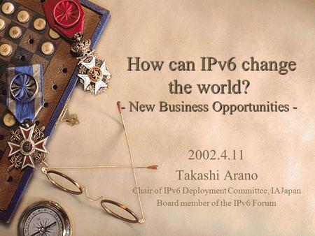 How can IPv6 change the world? - New Business Opportunities - How can IPv6 change the world? - New Business Opportunities - 2002.4.11 Takashi Arano Chair.