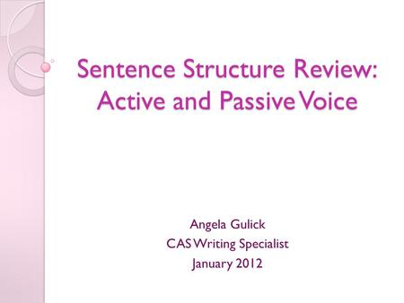 Sentence Structure Review: Active and Passive Voice Angela Gulick CAS Writing Specialist January 2012.