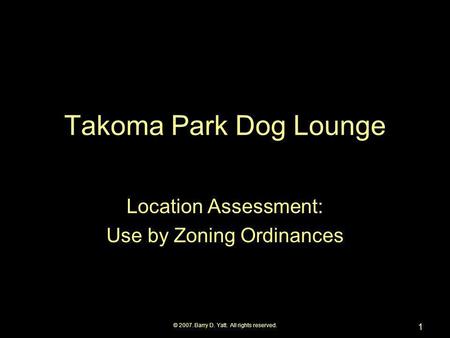 © 2007. Barry D. Yatt. All rights reserved. 1 Takoma Park Dog Lounge Location Assessment: Use by Zoning Ordinances.