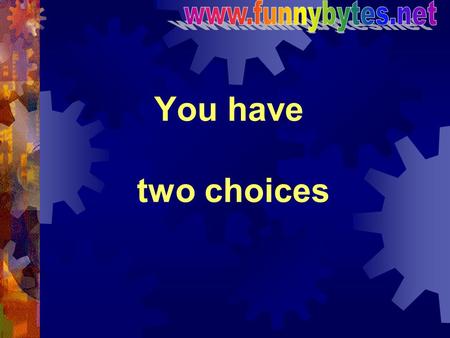Www.funnybytes.net You have two choices.