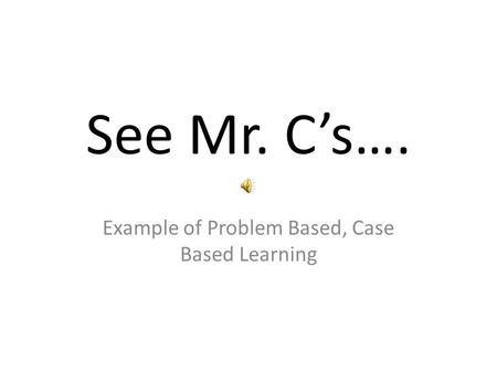 See Mr. Cs…. Example of Problem Based, Case Based Learning.