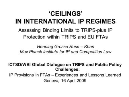 CEILINGS IN INTERNATIONAL IP REGIMES Assessing Binding Limits to TRIPS-plus IP Protection within TRIPS and EU FTAs Henning Grosse Ruse – Khan Max Planck.