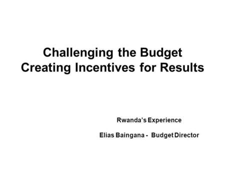 Challenging the Budget Creating Incentives for Results Rwandas Experience Elias Baingana - Budget Director.