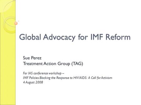 Global Advocacy for IMF Reform Sue Perez Treatment Action Group (TAG) For IAS conference workshop – IMF Policies Blocking the Response to HIV/AIDS: A Call.