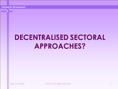 Train4dev Training for Development April-June 2006SWAP Joint Learning Event1 DECENTRALISED SECTORAL APPROACHES?