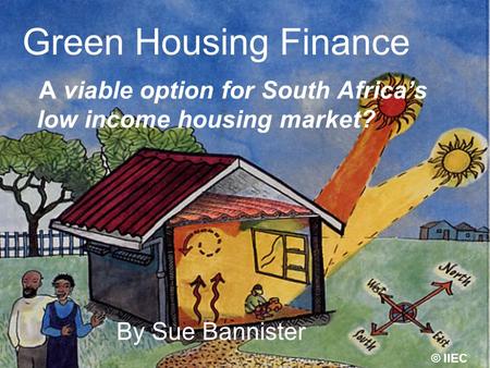 Green Housing Finance A viable option for South Africas low income housing market? By Sue Bannister © IIEC.