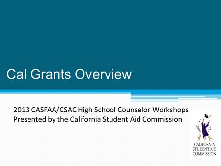 Cal Grants Overview 2013 CASFAA/CSAC High School Counselor Workshops Presented by the California Student Aid Commission.
