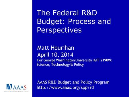 The Federal R&D Budget: Process and Perspectives Matt Hourihan April 10, 2014 For George Washington University IAFF 2190W: Science, Technology & Policy.