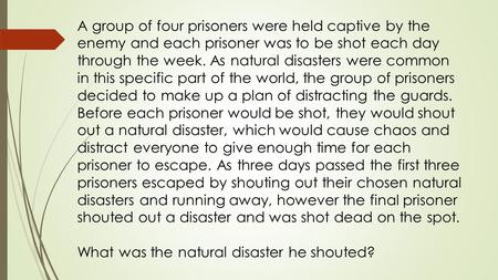 A group of four prisoners were held captive by the enemy and each prisoner was to be shot each day through the week. As natural disasters were common in.