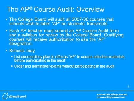 1 The AP ® Course Audit: Overview The College Board will audit all 2007-08 courses that schools wish to label AP on students transcripts. Each AP teacher.