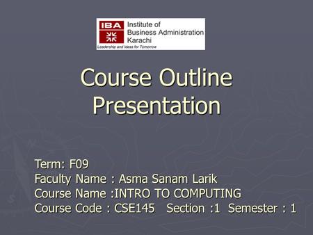 Course Outline Presentation Term: F09 Faculty Name : Asma Sanam Larik Course Name :INTRO TO COMPUTING Course Code : CSE145 Section :1 Semester : 1.
