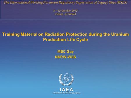 IAEA International Atomic Energy Agency The International Working Forum on Regulatory Supervision of Legacy Sites (RSLS) 8 – 12 October 2012 Vienna, AUSTRIA.