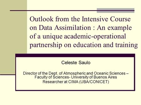 Outlook from the Intensive Course on Data Assimilation : An example of a unique academic-operational partnership on education and training Celeste Saulo.