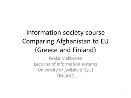 Information society course Comparing Afghanistan to EU (Greece and Finland) Pekka Makkonen Lecturer of information systems University of Jyväskylä (JyU)