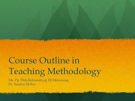 Course Outline in Teaching Methodology Ms. Pg. Huh Rohaniah pg Hj Metussing Dr. Sandra McKay.