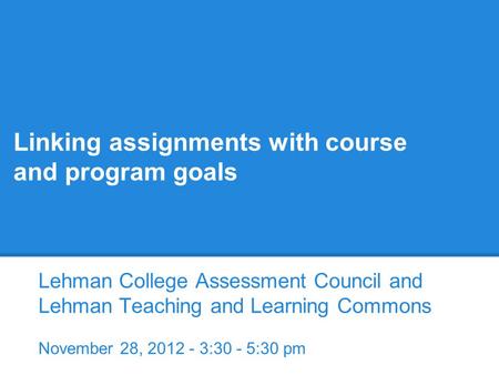 Linking assignments with course and program goals Lehman College Assessment Council and Lehman Teaching and Learning Commons November 28, 2012 - 3:30 -