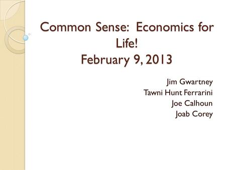 Common Sense: Economics for Life! February 9, 2013 Jim Gwartney Tawni Hunt Ferrarini Joe Calhoun Joab Corey.