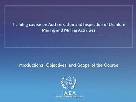 IAEA International Atomic Energy Agency Introductions; Objectives and Scope of the Course Tr aining course on Authorization and Inspection of Uranium Mining.