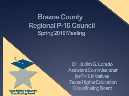 Brazos County Regional P-16 Council Spring 2010 Meeting Dr. Judith G. Loredo Assistant Commissioner for P-16 Initiatives Texas Higher Education Coordinating.
