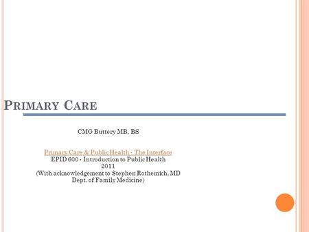 P RIMARY C ARE CMG Buttery MB, BS Primary Care & Public Health - The Interface EPID 600 - Introduction to Public Health 2011 (With acknowledgement to.