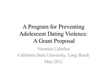 A Program for Preventing Adolescent Dating Violence: A Grant Proposal Veronica Ceballos California State University, Long Beach May 2012.