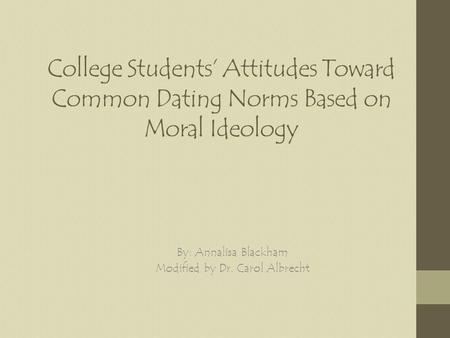 College Students Attitudes Toward Common Dating Norms Based on Moral Ideology By: Annalisa Blackham Modified by Dr. Carol Albrecht.