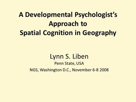 A Developmental Psychologists Approach to Spatial Cognition in Geography Lynn S. Liben Penn State, USA NGS, Washington D.C., November 6-8 2008.