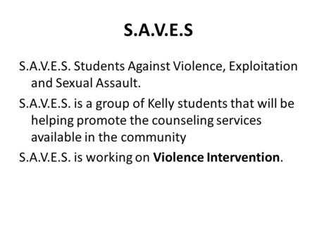 S.A.V.E.S S.A.V.E.S. Students Against Violence, Exploitation and Sexual Assault. S.A.V.E.S. is a group of Kelly students that will be helping promote the.