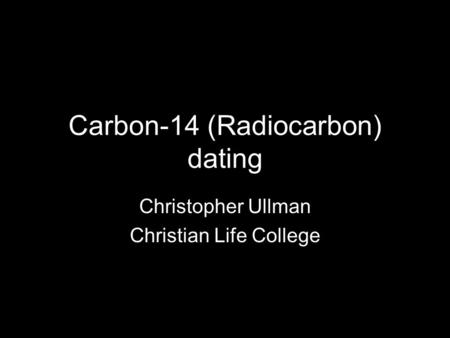 Carbon-14 (Radiocarbon) dating Christopher Ullman Christian Life College.