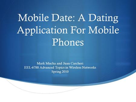 Mobile Date: A Dating Application For Mobile Phones Mark Mucha and Juan Carcheri EEL-6788 Advanced Topics in Wireless Networks Spring 2010.