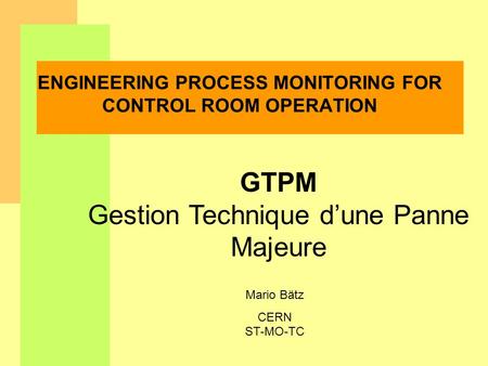 Mario Bätz CERN ST-MO-TC ENGINEERING PROCESS MONITORING FOR CONTROL ROOM OPERATION GTPM Gestion Technique dune Panne Majeure.