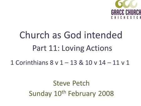 Church as God intended Steve Petch Sunday 10 th February 2008 Part 11: Loving Actions 1 Corinthians 8 v 1 – 13 & 10 v 14 – 11 v 1.