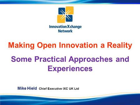 Making Open Innovation a Reality Some Practical Approaches and Experiences Mike Hield Chief Executive IXC UK Ltd.