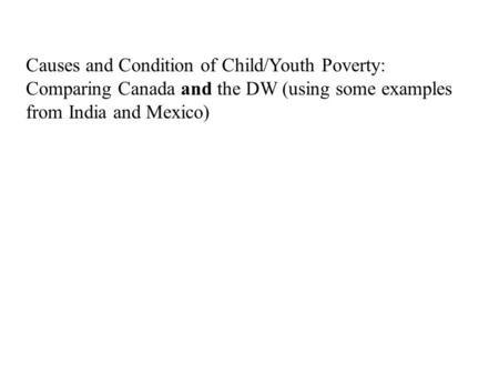 Causes and Condition of Child/Youth Poverty: Comparing Canada and the DW (using some examples from India and Mexico)