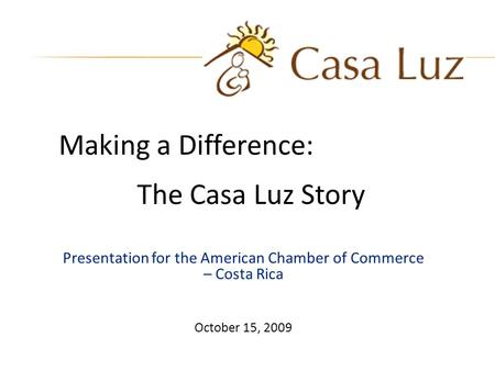 Presentation for the American Chamber of Commerce – Costa Rica October 15, 2009 Making a Difference: The Casa Luz Story.